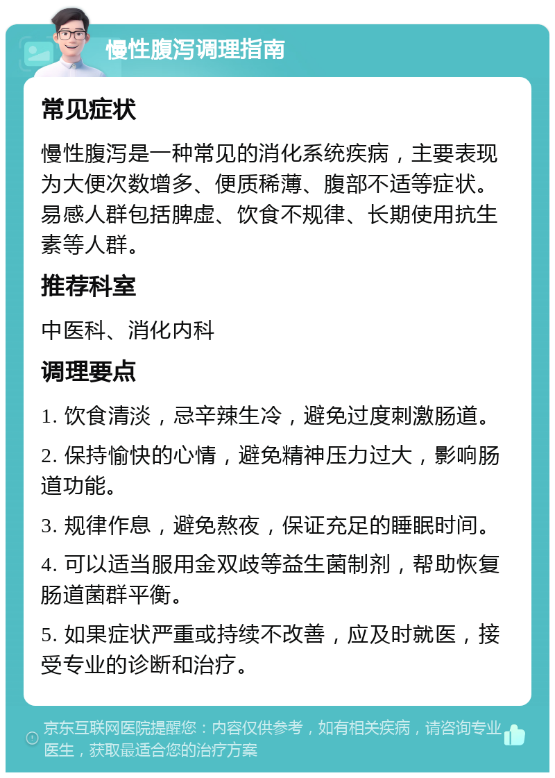 慢性腹泻调理指南 常见症状 慢性腹泻是一种常见的消化系统疾病，主要表现为大便次数增多、便质稀薄、腹部不适等症状。易感人群包括脾虚、饮食不规律、长期使用抗生素等人群。 推荐科室 中医科、消化内科 调理要点 1. 饮食清淡，忌辛辣生冷，避免过度刺激肠道。 2. 保持愉快的心情，避免精神压力过大，影响肠道功能。 3. 规律作息，避免熬夜，保证充足的睡眠时间。 4. 可以适当服用金双歧等益生菌制剂，帮助恢复肠道菌群平衡。 5. 如果症状严重或持续不改善，应及时就医，接受专业的诊断和治疗。