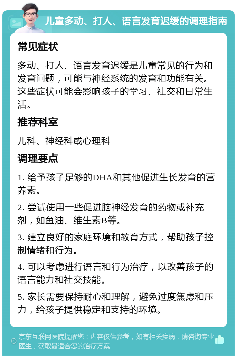 儿童多动、打人、语言发育迟缓的调理指南 常见症状 多动、打人、语言发育迟缓是儿童常见的行为和发育问题，可能与神经系统的发育和功能有关。这些症状可能会影响孩子的学习、社交和日常生活。 推荐科室 儿科、神经科或心理科 调理要点 1. 给予孩子足够的DHA和其他促进生长发育的营养素。 2. 尝试使用一些促进脑神经发育的药物或补充剂，如鱼油、维生素B等。 3. 建立良好的家庭环境和教育方式，帮助孩子控制情绪和行为。 4. 可以考虑进行语言和行为治疗，以改善孩子的语言能力和社交技能。 5. 家长需要保持耐心和理解，避免过度焦虑和压力，给孩子提供稳定和支持的环境。