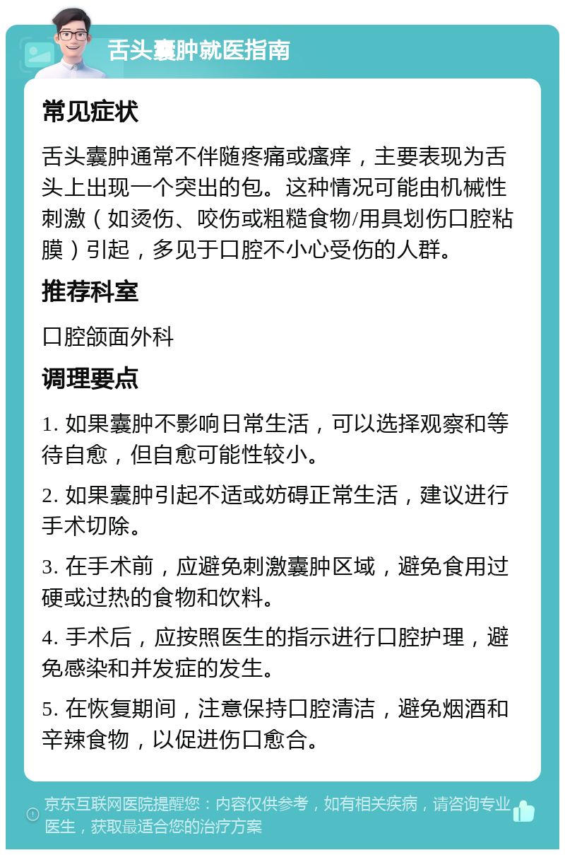 舌头囊肿就医指南 常见症状 舌头囊肿通常不伴随疼痛或瘙痒，主要表现为舌头上出现一个突出的包。这种情况可能由机械性刺激（如烫伤、咬伤或粗糙食物/用具划伤口腔粘膜）引起，多见于口腔不小心受伤的人群。 推荐科室 口腔颌面外科 调理要点 1. 如果囊肿不影响日常生活，可以选择观察和等待自愈，但自愈可能性较小。 2. 如果囊肿引起不适或妨碍正常生活，建议进行手术切除。 3. 在手术前，应避免刺激囊肿区域，避免食用过硬或过热的食物和饮料。 4. 手术后，应按照医生的指示进行口腔护理，避免感染和并发症的发生。 5. 在恢复期间，注意保持口腔清洁，避免烟酒和辛辣食物，以促进伤口愈合。