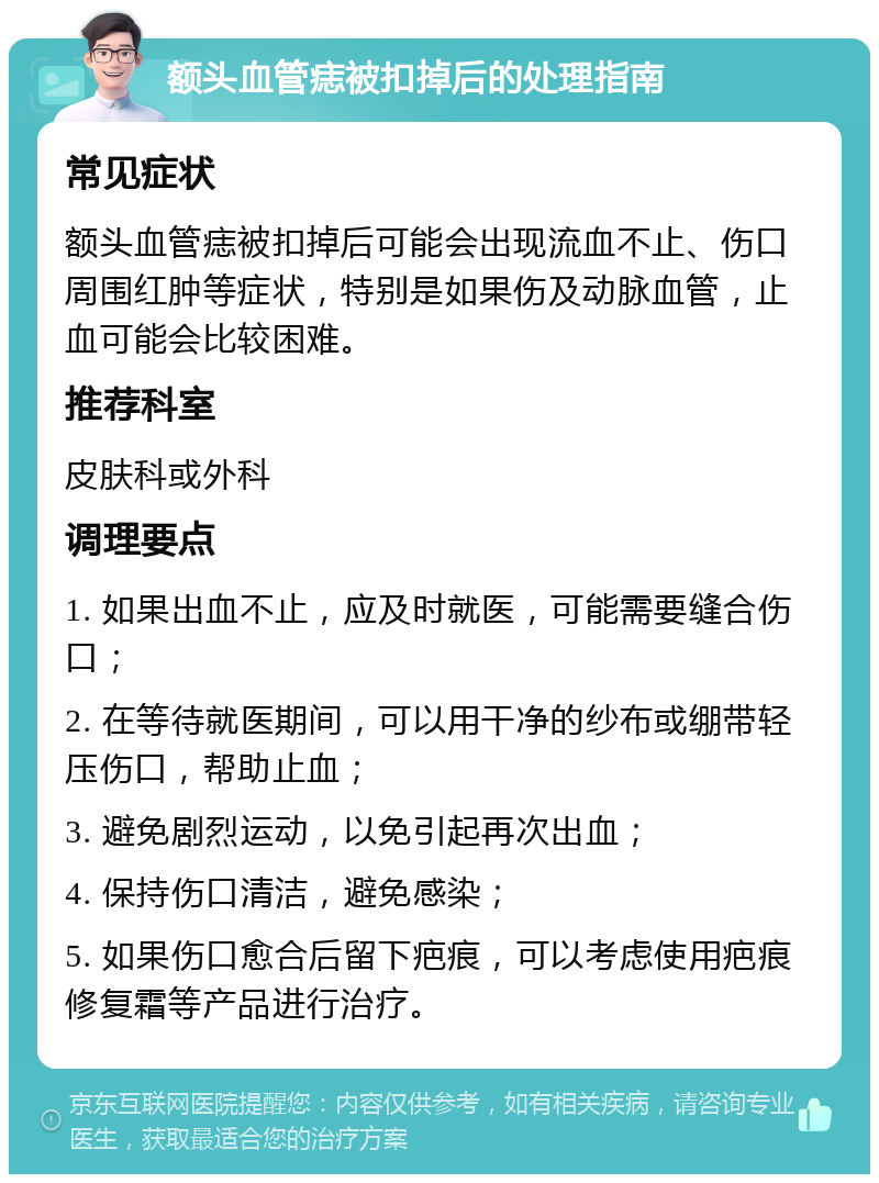 额头血管痣被扣掉后的处理指南 常见症状 额头血管痣被扣掉后可能会出现流血不止、伤口周围红肿等症状，特别是如果伤及动脉血管，止血可能会比较困难。 推荐科室 皮肤科或外科 调理要点 1. 如果出血不止，应及时就医，可能需要缝合伤口； 2. 在等待就医期间，可以用干净的纱布或绷带轻压伤口，帮助止血； 3. 避免剧烈运动，以免引起再次出血； 4. 保持伤口清洁，避免感染； 5. 如果伤口愈合后留下疤痕，可以考虑使用疤痕修复霜等产品进行治疗。