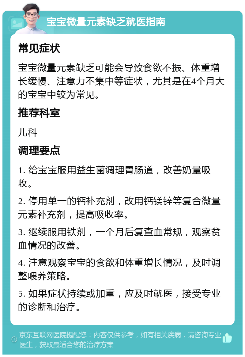 宝宝微量元素缺乏就医指南 常见症状 宝宝微量元素缺乏可能会导致食欲不振、体重增长缓慢、注意力不集中等症状，尤其是在4个月大的宝宝中较为常见。 推荐科室 儿科 调理要点 1. 给宝宝服用益生菌调理胃肠道，改善奶量吸收。 2. 停用单一的钙补充剂，改用钙镁锌等复合微量元素补充剂，提高吸收率。 3. 继续服用铁剂，一个月后复查血常规，观察贫血情况的改善。 4. 注意观察宝宝的食欲和体重增长情况，及时调整喂养策略。 5. 如果症状持续或加重，应及时就医，接受专业的诊断和治疗。