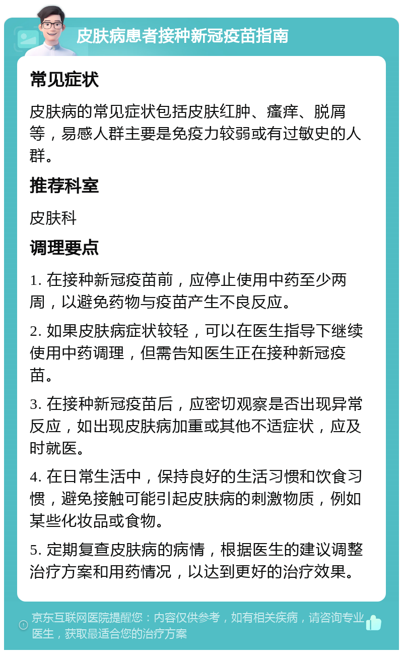 皮肤病患者接种新冠疫苗指南 常见症状 皮肤病的常见症状包括皮肤红肿、瘙痒、脱屑等，易感人群主要是免疫力较弱或有过敏史的人群。 推荐科室 皮肤科 调理要点 1. 在接种新冠疫苗前，应停止使用中药至少两周，以避免药物与疫苗产生不良反应。 2. 如果皮肤病症状较轻，可以在医生指导下继续使用中药调理，但需告知医生正在接种新冠疫苗。 3. 在接种新冠疫苗后，应密切观察是否出现异常反应，如出现皮肤病加重或其他不适症状，应及时就医。 4. 在日常生活中，保持良好的生活习惯和饮食习惯，避免接触可能引起皮肤病的刺激物质，例如某些化妆品或食物。 5. 定期复查皮肤病的病情，根据医生的建议调整治疗方案和用药情况，以达到更好的治疗效果。