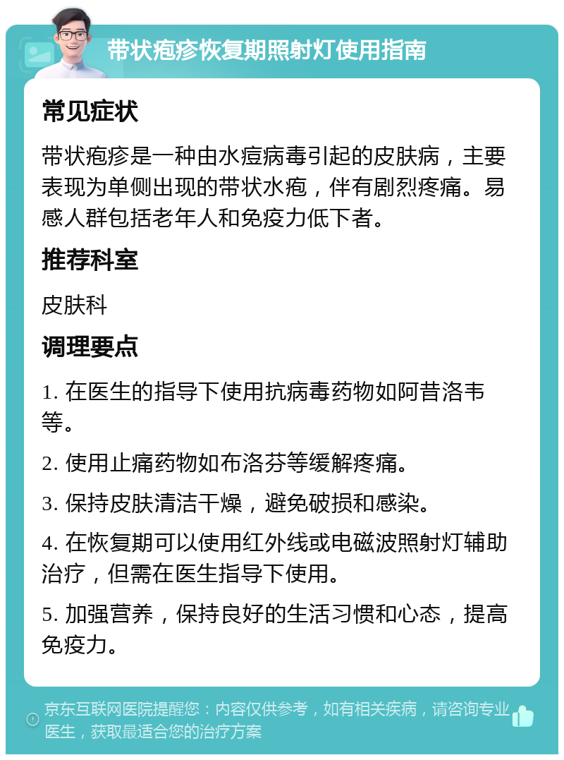 带状疱疹恢复期照射灯使用指南 常见症状 带状疱疹是一种由水痘病毒引起的皮肤病，主要表现为单侧出现的带状水疱，伴有剧烈疼痛。易感人群包括老年人和免疫力低下者。 推荐科室 皮肤科 调理要点 1. 在医生的指导下使用抗病毒药物如阿昔洛韦等。 2. 使用止痛药物如布洛芬等缓解疼痛。 3. 保持皮肤清洁干燥，避免破损和感染。 4. 在恢复期可以使用红外线或电磁波照射灯辅助治疗，但需在医生指导下使用。 5. 加强营养，保持良好的生活习惯和心态，提高免疫力。