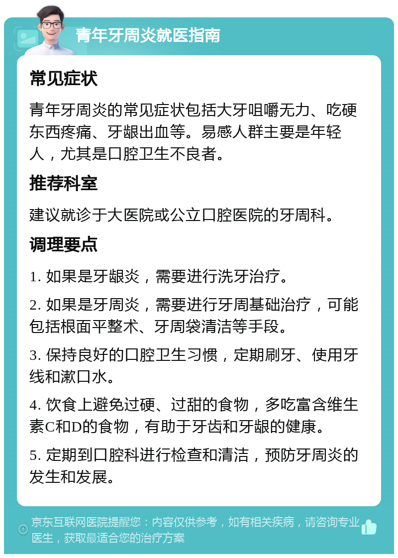 青年牙周炎就医指南 常见症状 青年牙周炎的常见症状包括大牙咀嚼无力、吃硬东西疼痛、牙龈出血等。易感人群主要是年轻人，尤其是口腔卫生不良者。 推荐科室 建议就诊于大医院或公立口腔医院的牙周科。 调理要点 1. 如果是牙龈炎，需要进行洗牙治疗。 2. 如果是牙周炎，需要进行牙周基础治疗，可能包括根面平整术、牙周袋清洁等手段。 3. 保持良好的口腔卫生习惯，定期刷牙、使用牙线和漱口水。 4. 饮食上避免过硬、过甜的食物，多吃富含维生素C和D的食物，有助于牙齿和牙龈的健康。 5. 定期到口腔科进行检查和清洁，预防牙周炎的发生和发展。