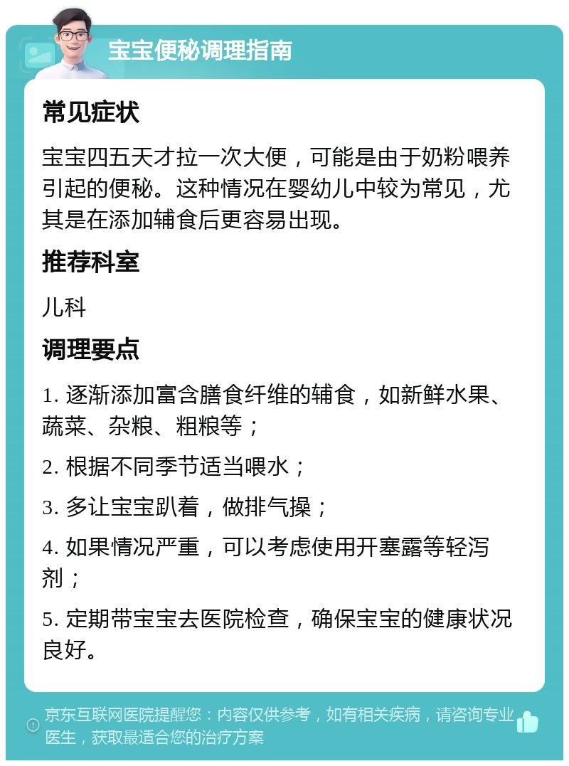 宝宝便秘调理指南 常见症状 宝宝四五天才拉一次大便，可能是由于奶粉喂养引起的便秘。这种情况在婴幼儿中较为常见，尤其是在添加辅食后更容易出现。 推荐科室 儿科 调理要点 1. 逐渐添加富含膳食纤维的辅食，如新鲜水果、蔬菜、杂粮、粗粮等； 2. 根据不同季节适当喂水； 3. 多让宝宝趴着，做排气操； 4. 如果情况严重，可以考虑使用开塞露等轻泻剂； 5. 定期带宝宝去医院检查，确保宝宝的健康状况良好。