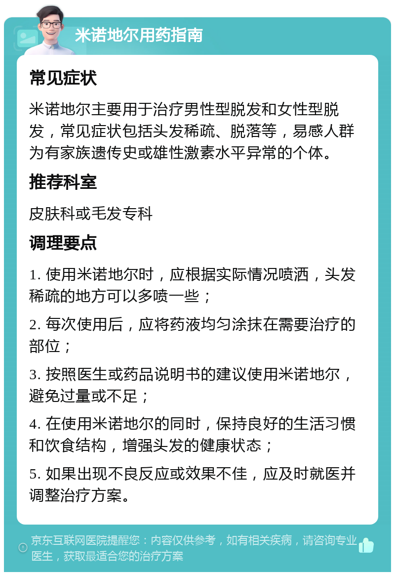 米诺地尔用药指南 常见症状 米诺地尔主要用于治疗男性型脱发和女性型脱发，常见症状包括头发稀疏、脱落等，易感人群为有家族遗传史或雄性激素水平异常的个体。 推荐科室 皮肤科或毛发专科 调理要点 1. 使用米诺地尔时，应根据实际情况喷洒，头发稀疏的地方可以多喷一些； 2. 每次使用后，应将药液均匀涂抹在需要治疗的部位； 3. 按照医生或药品说明书的建议使用米诺地尔，避免过量或不足； 4. 在使用米诺地尔的同时，保持良好的生活习惯和饮食结构，增强头发的健康状态； 5. 如果出现不良反应或效果不佳，应及时就医并调整治疗方案。