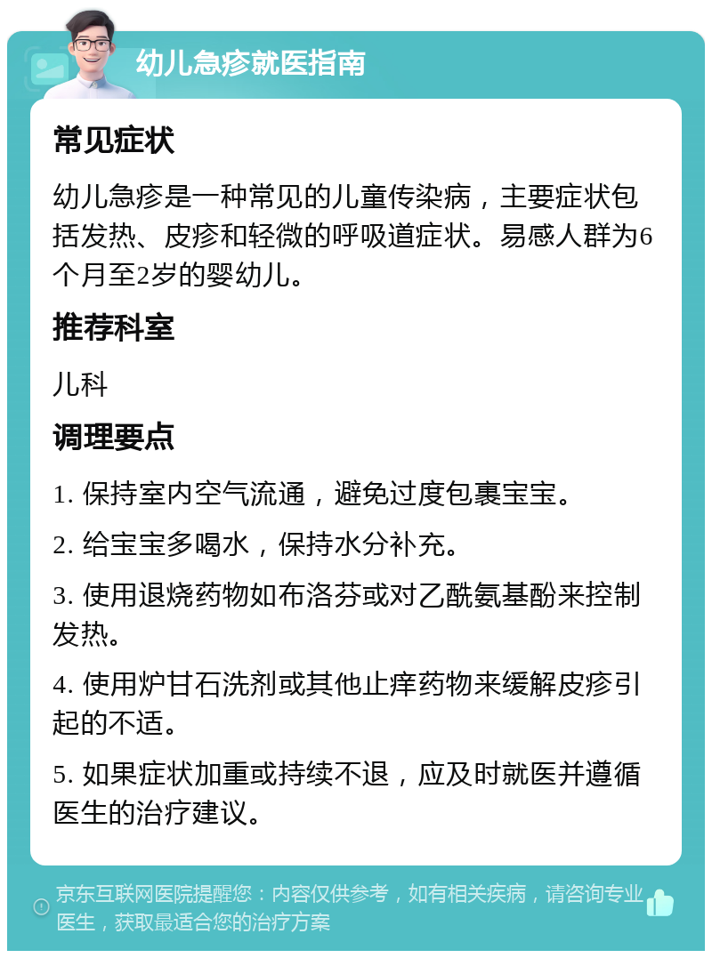 幼儿急疹就医指南 常见症状 幼儿急疹是一种常见的儿童传染病，主要症状包括发热、皮疹和轻微的呼吸道症状。易感人群为6个月至2岁的婴幼儿。 推荐科室 儿科 调理要点 1. 保持室内空气流通，避免过度包裹宝宝。 2. 给宝宝多喝水，保持水分补充。 3. 使用退烧药物如布洛芬或对乙酰氨基酚来控制发热。 4. 使用炉甘石洗剂或其他止痒药物来缓解皮疹引起的不适。 5. 如果症状加重或持续不退，应及时就医并遵循医生的治疗建议。