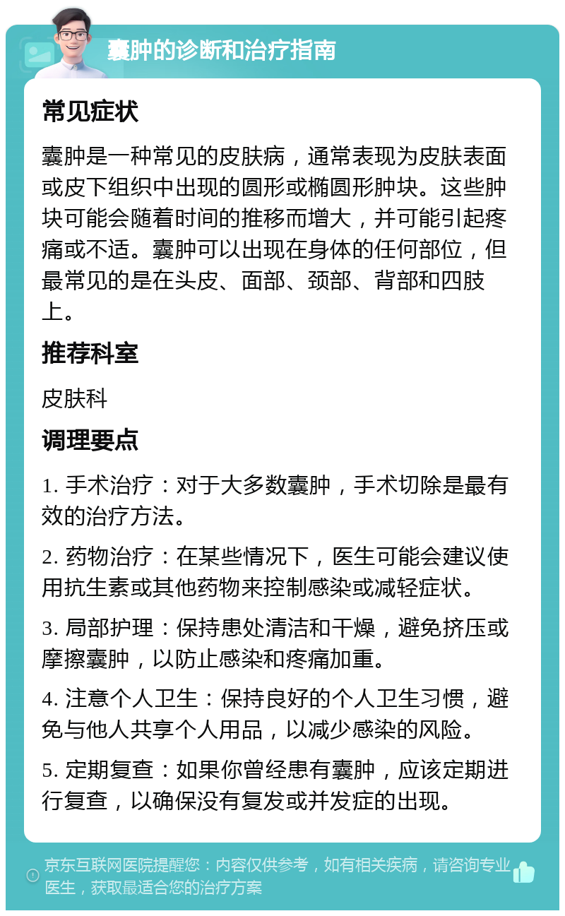 囊肿的诊断和治疗指南 常见症状 囊肿是一种常见的皮肤病，通常表现为皮肤表面或皮下组织中出现的圆形或椭圆形肿块。这些肿块可能会随着时间的推移而增大，并可能引起疼痛或不适。囊肿可以出现在身体的任何部位，但最常见的是在头皮、面部、颈部、背部和四肢上。 推荐科室 皮肤科 调理要点 1. 手术治疗：对于大多数囊肿，手术切除是最有效的治疗方法。 2. 药物治疗：在某些情况下，医生可能会建议使用抗生素或其他药物来控制感染或减轻症状。 3. 局部护理：保持患处清洁和干燥，避免挤压或摩擦囊肿，以防止感染和疼痛加重。 4. 注意个人卫生：保持良好的个人卫生习惯，避免与他人共享个人用品，以减少感染的风险。 5. 定期复查：如果你曾经患有囊肿，应该定期进行复查，以确保没有复发或并发症的出现。