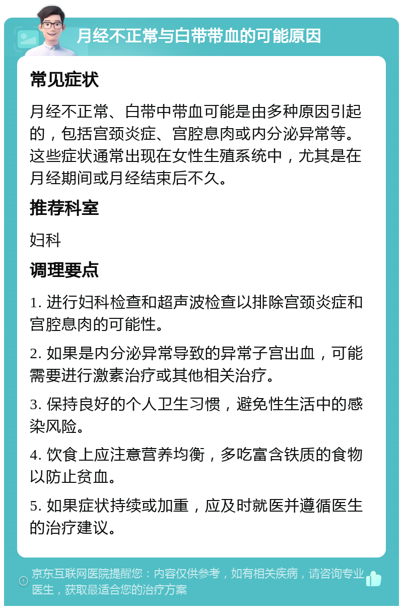 月经不正常与白带带血的可能原因 常见症状 月经不正常、白带中带血可能是由多种原因引起的，包括宫颈炎症、宫腔息肉或内分泌异常等。这些症状通常出现在女性生殖系统中，尤其是在月经期间或月经结束后不久。 推荐科室 妇科 调理要点 1. 进行妇科检查和超声波检查以排除宫颈炎症和宫腔息肉的可能性。 2. 如果是内分泌异常导致的异常子宫出血，可能需要进行激素治疗或其他相关治疗。 3. 保持良好的个人卫生习惯，避免性生活中的感染风险。 4. 饮食上应注意营养均衡，多吃富含铁质的食物以防止贫血。 5. 如果症状持续或加重，应及时就医并遵循医生的治疗建议。