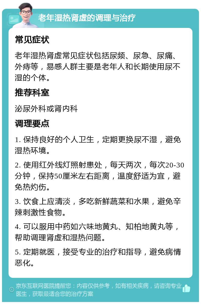 老年湿热肾虚的调理与治疗 常见症状 老年湿热肾虚常见症状包括尿频、尿急、尿痛、外痔等，易感人群主要是老年人和长期使用尿不湿的个体。 推荐科室 泌尿外科或肾内科 调理要点 1. 保持良好的个人卫生，定期更换尿不湿，避免湿热环境。 2. 使用红外线灯照射患处，每天两次，每次20-30分钟，保持50厘米左右距离，温度舒适为宜，避免热灼伤。 3. 饮食上应清淡，多吃新鲜蔬菜和水果，避免辛辣刺激性食物。 4. 可以服用中药如六味地黄丸、知柏地黄丸等，帮助调理肾虚和湿热问题。 5. 定期就医，接受专业的治疗和指导，避免病情恶化。