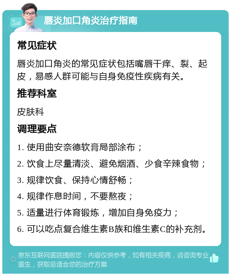 唇炎加口角炎治疗指南 常见症状 唇炎加口角炎的常见症状包括嘴唇干痒、裂、起皮，易感人群可能与自身免疫性疾病有关。 推荐科室 皮肤科 调理要点 1. 使用曲安奈德软膏局部涂布； 2. 饮食上尽量清淡、避免烟酒、少食辛辣食物； 3. 规律饮食、保持心情舒畅； 4. 规律作息时间，不要熬夜； 5. 适量进行体育锻炼，增加自身免疫力； 6. 可以吃点复合维生素B族和维生素C的补充剂。