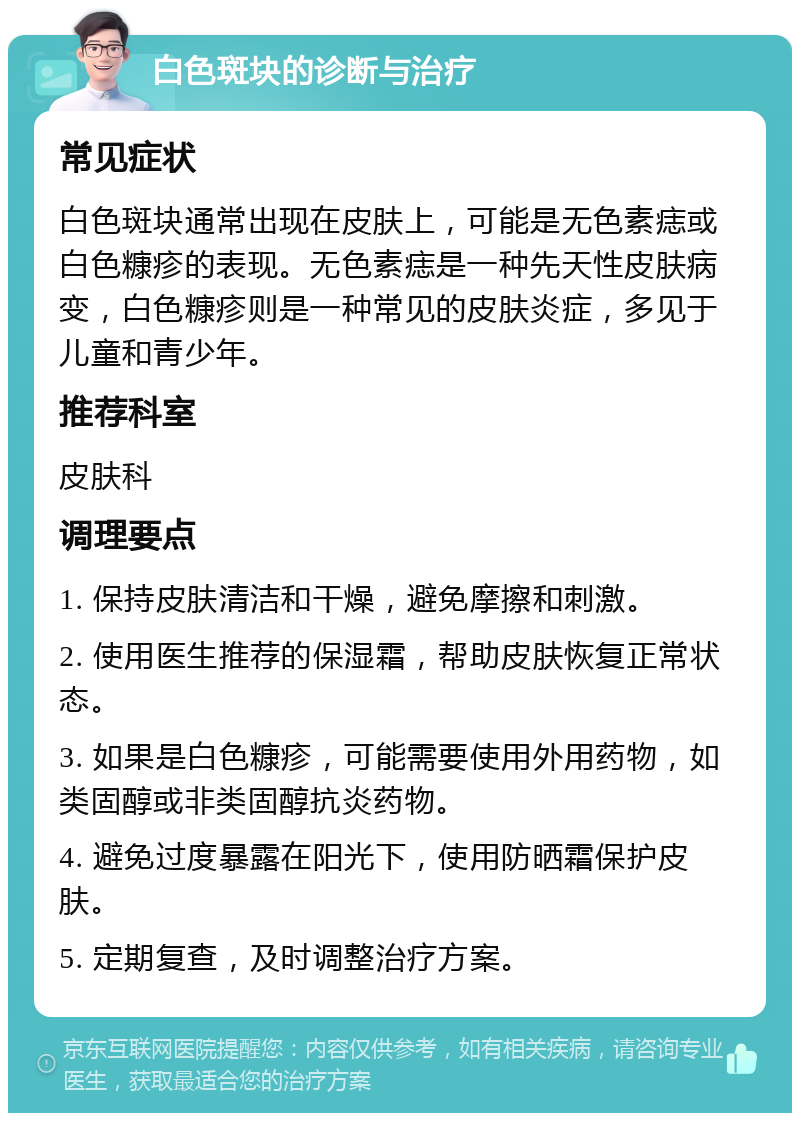 白色斑块的诊断与治疗 常见症状 白色斑块通常出现在皮肤上，可能是无色素痣或白色糠疹的表现。无色素痣是一种先天性皮肤病变，白色糠疹则是一种常见的皮肤炎症，多见于儿童和青少年。 推荐科室 皮肤科 调理要点 1. 保持皮肤清洁和干燥，避免摩擦和刺激。 2. 使用医生推荐的保湿霜，帮助皮肤恢复正常状态。 3. 如果是白色糠疹，可能需要使用外用药物，如类固醇或非类固醇抗炎药物。 4. 避免过度暴露在阳光下，使用防晒霜保护皮肤。 5. 定期复查，及时调整治疗方案。