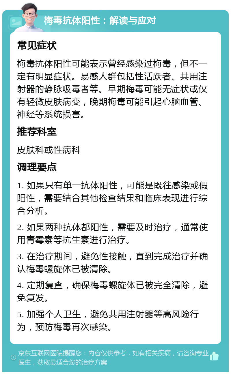 梅毒抗体阳性：解读与应对 常见症状 梅毒抗体阳性可能表示曾经感染过梅毒，但不一定有明显症状。易感人群包括性活跃者、共用注射器的静脉吸毒者等。早期梅毒可能无症状或仅有轻微皮肤病变，晚期梅毒可能引起心脑血管、神经等系统损害。 推荐科室 皮肤科或性病科 调理要点 1. 如果只有单一抗体阳性，可能是既往感染或假阳性，需要结合其他检查结果和临床表现进行综合分析。 2. 如果两种抗体都阳性，需要及时治疗，通常使用青霉素等抗生素进行治疗。 3. 在治疗期间，避免性接触，直到完成治疗并确认梅毒螺旋体已被清除。 4. 定期复查，确保梅毒螺旋体已被完全清除，避免复发。 5. 加强个人卫生，避免共用注射器等高风险行为，预防梅毒再次感染。