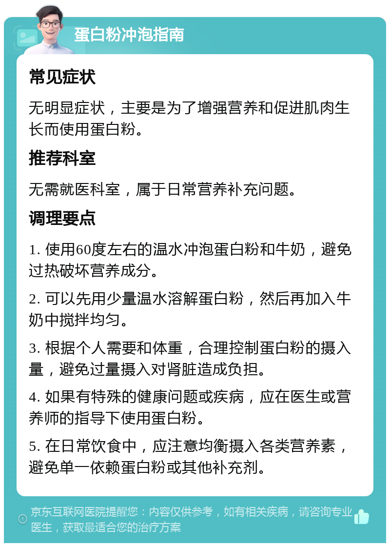 蛋白粉冲泡指南 常见症状 无明显症状，主要是为了增强营养和促进肌肉生长而使用蛋白粉。 推荐科室 无需就医科室，属于日常营养补充问题。 调理要点 1. 使用60度左右的温水冲泡蛋白粉和牛奶，避免过热破坏营养成分。 2. 可以先用少量温水溶解蛋白粉，然后再加入牛奶中搅拌均匀。 3. 根据个人需要和体重，合理控制蛋白粉的摄入量，避免过量摄入对肾脏造成负担。 4. 如果有特殊的健康问题或疾病，应在医生或营养师的指导下使用蛋白粉。 5. 在日常饮食中，应注意均衡摄入各类营养素，避免单一依赖蛋白粉或其他补充剂。