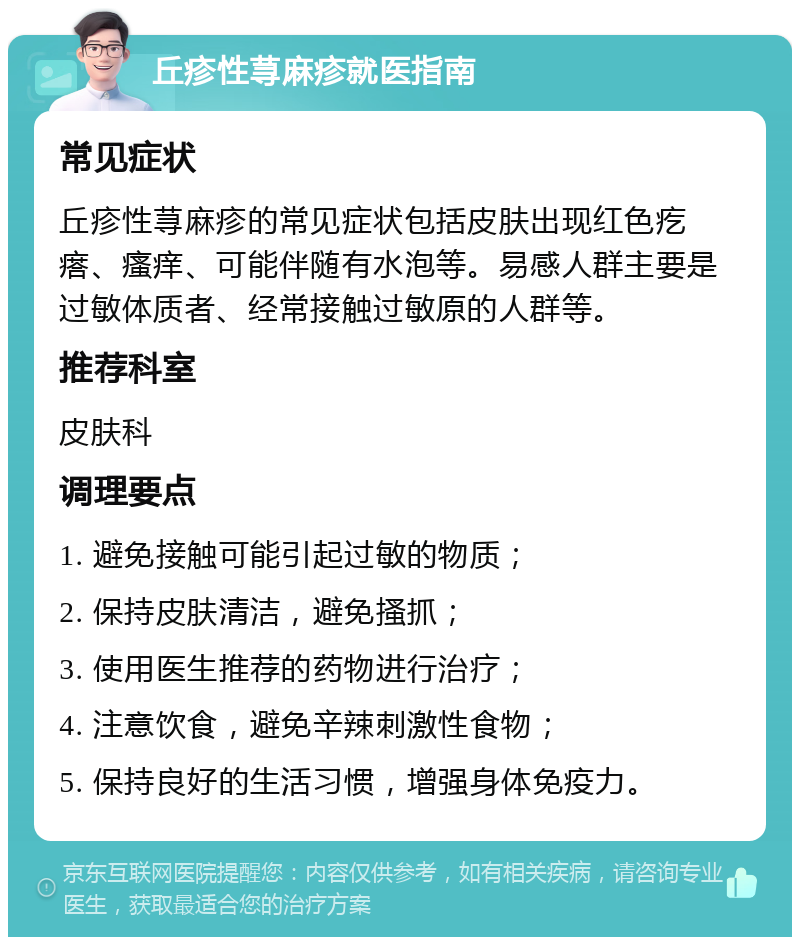 丘疹性荨麻疹就医指南 常见症状 丘疹性荨麻疹的常见症状包括皮肤出现红色疙瘩、瘙痒、可能伴随有水泡等。易感人群主要是过敏体质者、经常接触过敏原的人群等。 推荐科室 皮肤科 调理要点 1. 避免接触可能引起过敏的物质； 2. 保持皮肤清洁，避免搔抓； 3. 使用医生推荐的药物进行治疗； 4. 注意饮食，避免辛辣刺激性食物； 5. 保持良好的生活习惯，增强身体免疫力。