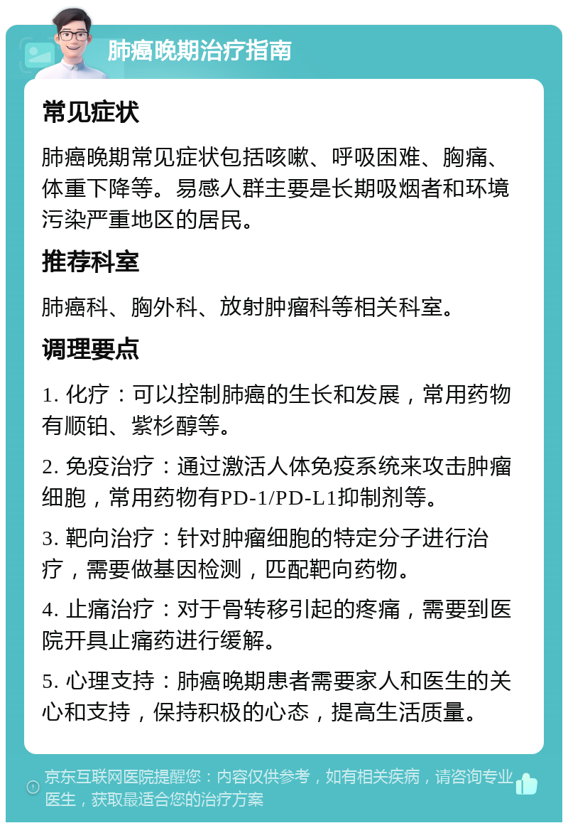 肺癌晚期治疗指南 常见症状 肺癌晚期常见症状包括咳嗽、呼吸困难、胸痛、体重下降等。易感人群主要是长期吸烟者和环境污染严重地区的居民。 推荐科室 肺癌科、胸外科、放射肿瘤科等相关科室。 调理要点 1. 化疗：可以控制肺癌的生长和发展，常用药物有顺铂、紫杉醇等。 2. 免疫治疗：通过激活人体免疫系统来攻击肿瘤细胞，常用药物有PD-1/PD-L1抑制剂等。 3. 靶向治疗：针对肿瘤细胞的特定分子进行治疗，需要做基因检测，匹配靶向药物。 4. 止痛治疗：对于骨转移引起的疼痛，需要到医院开具止痛药进行缓解。 5. 心理支持：肺癌晚期患者需要家人和医生的关心和支持，保持积极的心态，提高生活质量。