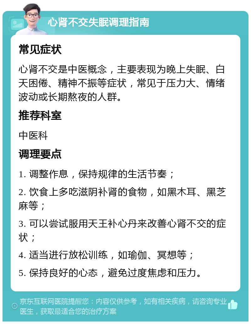 心肾不交失眠调理指南 常见症状 心肾不交是中医概念，主要表现为晚上失眠、白天困倦、精神不振等症状，常见于压力大、情绪波动或长期熬夜的人群。 推荐科室 中医科 调理要点 1. 调整作息，保持规律的生活节奏； 2. 饮食上多吃滋阴补肾的食物，如黑木耳、黑芝麻等； 3. 可以尝试服用天王补心丹来改善心肾不交的症状； 4. 适当进行放松训练，如瑜伽、冥想等； 5. 保持良好的心态，避免过度焦虑和压力。