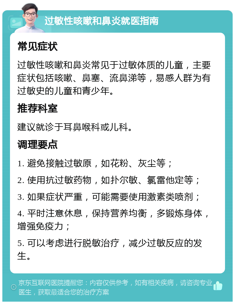 过敏性咳嗽和鼻炎就医指南 常见症状 过敏性咳嗽和鼻炎常见于过敏体质的儿童，主要症状包括咳嗽、鼻塞、流鼻涕等，易感人群为有过敏史的儿童和青少年。 推荐科室 建议就诊于耳鼻喉科或儿科。 调理要点 1. 避免接触过敏原，如花粉、灰尘等； 2. 使用抗过敏药物，如扑尔敏、氯雷他定等； 3. 如果症状严重，可能需要使用激素类喷剂； 4. 平时注意休息，保持营养均衡，多锻炼身体，增强免疫力； 5. 可以考虑进行脱敏治疗，减少过敏反应的发生。