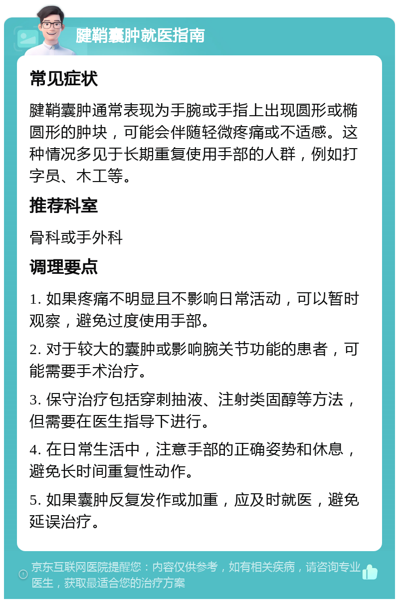 腱鞘囊肿就医指南 常见症状 腱鞘囊肿通常表现为手腕或手指上出现圆形或椭圆形的肿块，可能会伴随轻微疼痛或不适感。这种情况多见于长期重复使用手部的人群，例如打字员、木工等。 推荐科室 骨科或手外科 调理要点 1. 如果疼痛不明显且不影响日常活动，可以暂时观察，避免过度使用手部。 2. 对于较大的囊肿或影响腕关节功能的患者，可能需要手术治疗。 3. 保守治疗包括穿刺抽液、注射类固醇等方法，但需要在医生指导下进行。 4. 在日常生活中，注意手部的正确姿势和休息，避免长时间重复性动作。 5. 如果囊肿反复发作或加重，应及时就医，避免延误治疗。