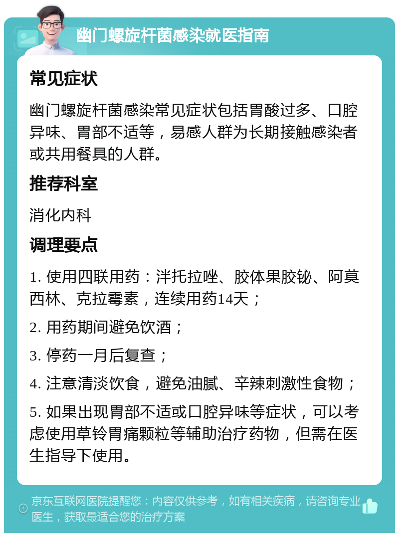 幽门螺旋杆菌感染就医指南 常见症状 幽门螺旋杆菌感染常见症状包括胃酸过多、口腔异味、胃部不适等，易感人群为长期接触感染者或共用餐具的人群。 推荐科室 消化内科 调理要点 1. 使用四联用药：泮托拉唑、胶体果胶铋、阿莫西林、克拉霉素，连续用药14天； 2. 用药期间避免饮酒； 3. 停药一月后复查； 4. 注意清淡饮食，避免油腻、辛辣刺激性食物； 5. 如果出现胃部不适或口腔异味等症状，可以考虑使用草铃胃痛颗粒等辅助治疗药物，但需在医生指导下使用。