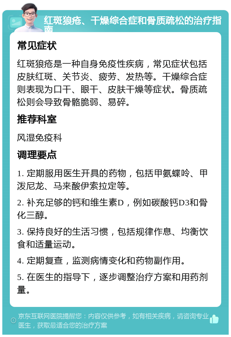 红斑狼疮、干燥综合症和骨质疏松的治疗指南 常见症状 红斑狼疮是一种自身免疫性疾病，常见症状包括皮肤红斑、关节炎、疲劳、发热等。干燥综合症则表现为口干、眼干、皮肤干燥等症状。骨质疏松则会导致骨骼脆弱、易碎。 推荐科室 风湿免疫科 调理要点 1. 定期服用医生开具的药物，包括甲氨蝶呤、甲泼尼龙、马来酸伊索拉定等。 2. 补充足够的钙和维生素D，例如碳酸钙D3和骨化三醇。 3. 保持良好的生活习惯，包括规律作息、均衡饮食和适量运动。 4. 定期复查，监测病情变化和药物副作用。 5. 在医生的指导下，逐步调整治疗方案和用药剂量。