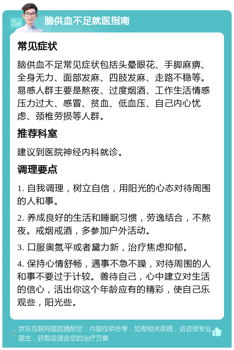 脑供血不足就医指南 常见症状 脑供血不足常见症状包括头晕眼花、手脚麻痹、全身无力、面部发麻、四肢发麻、走路不稳等。易感人群主要是熬夜、过度烟酒、工作生活情感压力过大、感冒、贫血、低血压、自己内心忧虑、颈椎劳损等人群。 推荐科室 建议到医院神经内科就诊。 调理要点 1. 自我调理，树立自信，用阳光的心态对待周围的人和事。 2. 养成良好的生活和睡眠习惯，劳逸结合，不熬夜。戒烟戒酒，多参加户外活动。 3. 口服奥氮平或者黛力新，治疗焦虑抑郁。 4. 保持心情舒畅，遇事不急不躁，对待周围的人和事不要过于计较。善待自己，心中建立对生活的信心，活出你这个年龄应有的精彩，使自己乐观些，阳光些。