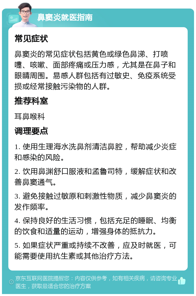 鼻窦炎就医指南 常见症状 鼻窦炎的常见症状包括黄色或绿色鼻涕、打喷嚏、咳嗽、面部疼痛或压力感，尤其是在鼻子和眼睛周围。易感人群包括有过敏史、免疫系统受损或经常接触污染物的人群。 推荐科室 耳鼻喉科 调理要点 1. 使用生理海水洗鼻剂清洁鼻腔，帮助减少炎症和感染的风险。 2. 饮用鼻渊舒口服液和孟鲁司特，缓解症状和改善鼻窦通气。 3. 避免接触过敏原和刺激性物质，减少鼻窦炎的发作频率。 4. 保持良好的生活习惯，包括充足的睡眠、均衡的饮食和适量的运动，增强身体的抵抗力。 5. 如果症状严重或持续不改善，应及时就医，可能需要使用抗生素或其他治疗方法。