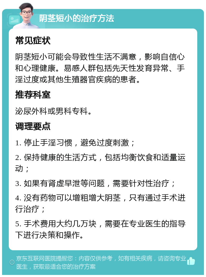 阴茎短小的治疗方法 常见症状 阴茎短小可能会导致性生活不满意，影响自信心和心理健康。易感人群包括先天性发育异常、手淫过度或其他生殖器官疾病的患者。 推荐科室 泌尿外科或男科专科。 调理要点 1. 停止手淫习惯，避免过度刺激； 2. 保持健康的生活方式，包括均衡饮食和适量运动； 3. 如果有肾虚早泄等问题，需要针对性治疗； 4. 没有药物可以增粗增大阴茎，只有通过手术进行治疗； 5. 手术费用大约几万块，需要在专业医生的指导下进行决策和操作。