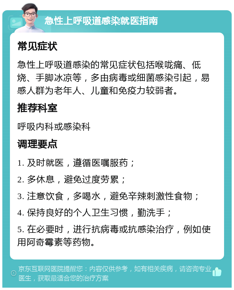 急性上呼吸道感染就医指南 常见症状 急性上呼吸道感染的常见症状包括喉咙痛、低烧、手脚冰凉等，多由病毒或细菌感染引起，易感人群为老年人、儿童和免疫力较弱者。 推荐科室 呼吸内科或感染科 调理要点 1. 及时就医，遵循医嘱服药； 2. 多休息，避免过度劳累； 3. 注意饮食，多喝水，避免辛辣刺激性食物； 4. 保持良好的个人卫生习惯，勤洗手； 5. 在必要时，进行抗病毒或抗感染治疗，例如使用阿奇霉素等药物。