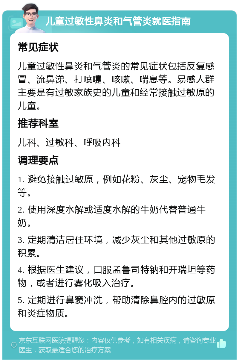 儿童过敏性鼻炎和气管炎就医指南 常见症状 儿童过敏性鼻炎和气管炎的常见症状包括反复感冒、流鼻涕、打喷嚏、咳嗽、喘息等。易感人群主要是有过敏家族史的儿童和经常接触过敏原的儿童。 推荐科室 儿科、过敏科、呼吸内科 调理要点 1. 避免接触过敏原，例如花粉、灰尘、宠物毛发等。 2. 使用深度水解或适度水解的牛奶代替普通牛奶。 3. 定期清洁居住环境，减少灰尘和其他过敏原的积累。 4. 根据医生建议，口服孟鲁司特钠和开瑞坦等药物，或者进行雾化吸入治疗。 5. 定期进行鼻窦冲洗，帮助清除鼻腔内的过敏原和炎症物质。