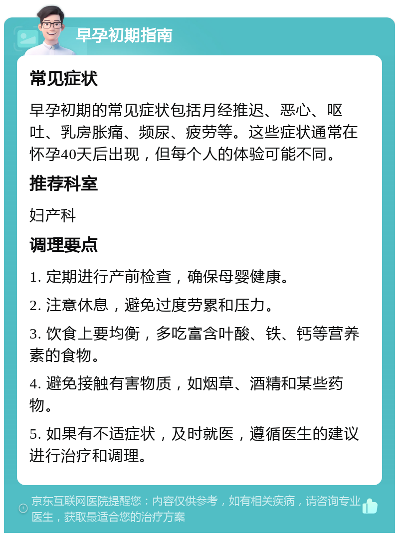 早孕初期指南 常见症状 早孕初期的常见症状包括月经推迟、恶心、呕吐、乳房胀痛、频尿、疲劳等。这些症状通常在怀孕40天后出现，但每个人的体验可能不同。 推荐科室 妇产科 调理要点 1. 定期进行产前检查，确保母婴健康。 2. 注意休息，避免过度劳累和压力。 3. 饮食上要均衡，多吃富含叶酸、铁、钙等营养素的食物。 4. 避免接触有害物质，如烟草、酒精和某些药物。 5. 如果有不适症状，及时就医，遵循医生的建议进行治疗和调理。