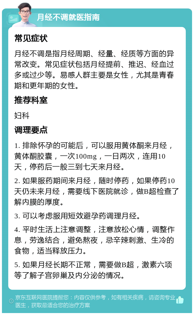 月经不调就医指南 常见症状 月经不调是指月经周期、经量、经质等方面的异常改变。常见症状包括月经提前、推迟、经血过多或过少等。易感人群主要是女性，尤其是青春期和更年期的女性。 推荐科室 妇科 调理要点 1. 排除怀孕的可能后，可以服用黄体酮来月经，黄体酮胶囊，一次100mg，一日两次，连用10天，停药后一般三到七天来月经。 2. 如果服药期间来月经，随时停药，如果停药10天仍未来月经，需要线下医院就诊，做B超检查了解内膜的厚度。 3. 可以考虑服用短效避孕药调理月经。 4. 平时生活上注意调整，注意放松心情，调整作息，劳逸结合，避免熬夜，忌辛辣刺激、生冷的食物，适当释放压力。 5. 如果月经长期不正常，需要做B超，激素六项等了解子宫卵巢及内分泌的情况。