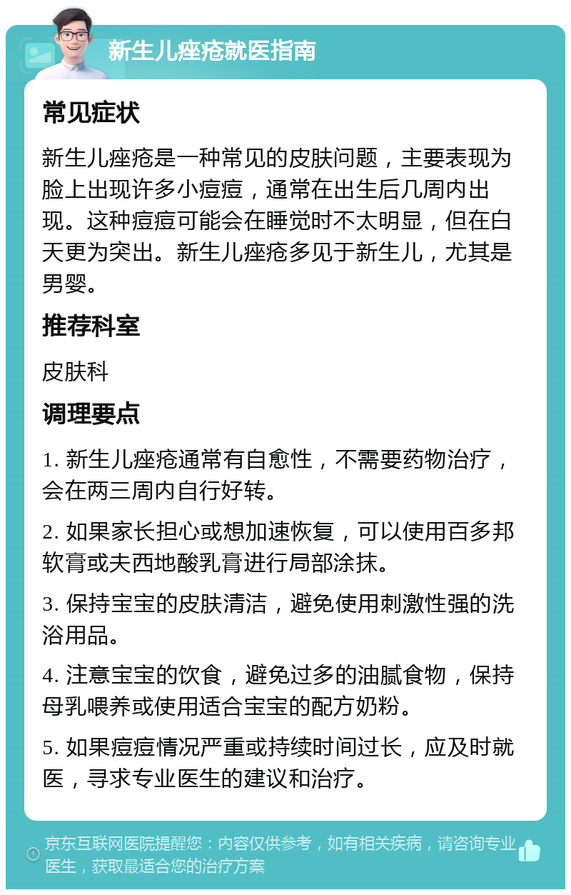 新生儿痤疮就医指南 常见症状 新生儿痤疮是一种常见的皮肤问题，主要表现为脸上出现许多小痘痘，通常在出生后几周内出现。这种痘痘可能会在睡觉时不太明显，但在白天更为突出。新生儿痤疮多见于新生儿，尤其是男婴。 推荐科室 皮肤科 调理要点 1. 新生儿痤疮通常有自愈性，不需要药物治疗，会在两三周内自行好转。 2. 如果家长担心或想加速恢复，可以使用百多邦软膏或夫西地酸乳膏进行局部涂抹。 3. 保持宝宝的皮肤清洁，避免使用刺激性强的洗浴用品。 4. 注意宝宝的饮食，避免过多的油腻食物，保持母乳喂养或使用适合宝宝的配方奶粉。 5. 如果痘痘情况严重或持续时间过长，应及时就医，寻求专业医生的建议和治疗。