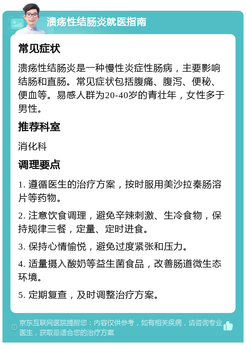 溃疡性结肠炎就医指南 常见症状 溃疡性结肠炎是一种慢性炎症性肠病，主要影响结肠和直肠。常见症状包括腹痛、腹泻、便秘、便血等。易感人群为20-40岁的青壮年，女性多于男性。 推荐科室 消化科 调理要点 1. 遵循医生的治疗方案，按时服用美沙拉秦肠溶片等药物。 2. 注意饮食调理，避免辛辣刺激、生冷食物，保持规律三餐，定量、定时进食。 3. 保持心情愉悦，避免过度紧张和压力。 4. 适量摄入酸奶等益生菌食品，改善肠道微生态环境。 5. 定期复查，及时调整治疗方案。