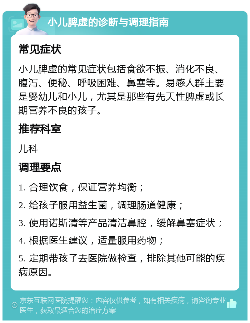 小儿脾虚的诊断与调理指南 常见症状 小儿脾虚的常见症状包括食欲不振、消化不良、腹泻、便秘、呼吸困难、鼻塞等。易感人群主要是婴幼儿和小儿，尤其是那些有先天性脾虚或长期营养不良的孩子。 推荐科室 儿科 调理要点 1. 合理饮食，保证营养均衡； 2. 给孩子服用益生菌，调理肠道健康； 3. 使用诺斯清等产品清洁鼻腔，缓解鼻塞症状； 4. 根据医生建议，适量服用药物； 5. 定期带孩子去医院做检查，排除其他可能的疾病原因。