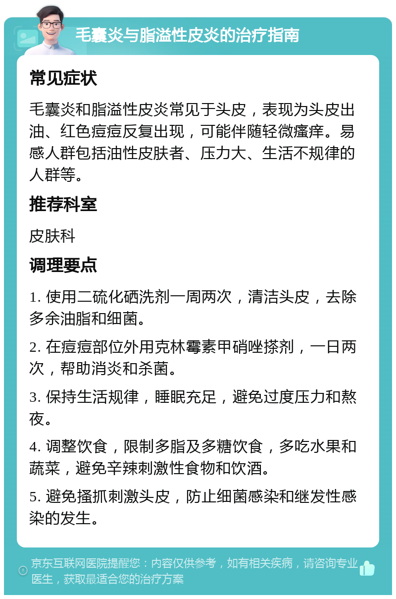 毛囊炎与脂溢性皮炎的治疗指南 常见症状 毛囊炎和脂溢性皮炎常见于头皮，表现为头皮出油、红色痘痘反复出现，可能伴随轻微瘙痒。易感人群包括油性皮肤者、压力大、生活不规律的人群等。 推荐科室 皮肤科 调理要点 1. 使用二硫化硒洗剂一周两次，清洁头皮，去除多余油脂和细菌。 2. 在痘痘部位外用克林霉素甲硝唑搽剂，一日两次，帮助消炎和杀菌。 3. 保持生活规律，睡眠充足，避免过度压力和熬夜。 4. 调整饮食，限制多脂及多糖饮食，多吃水果和蔬菜，避免辛辣刺激性食物和饮酒。 5. 避免搔抓刺激头皮，防止细菌感染和继发性感染的发生。