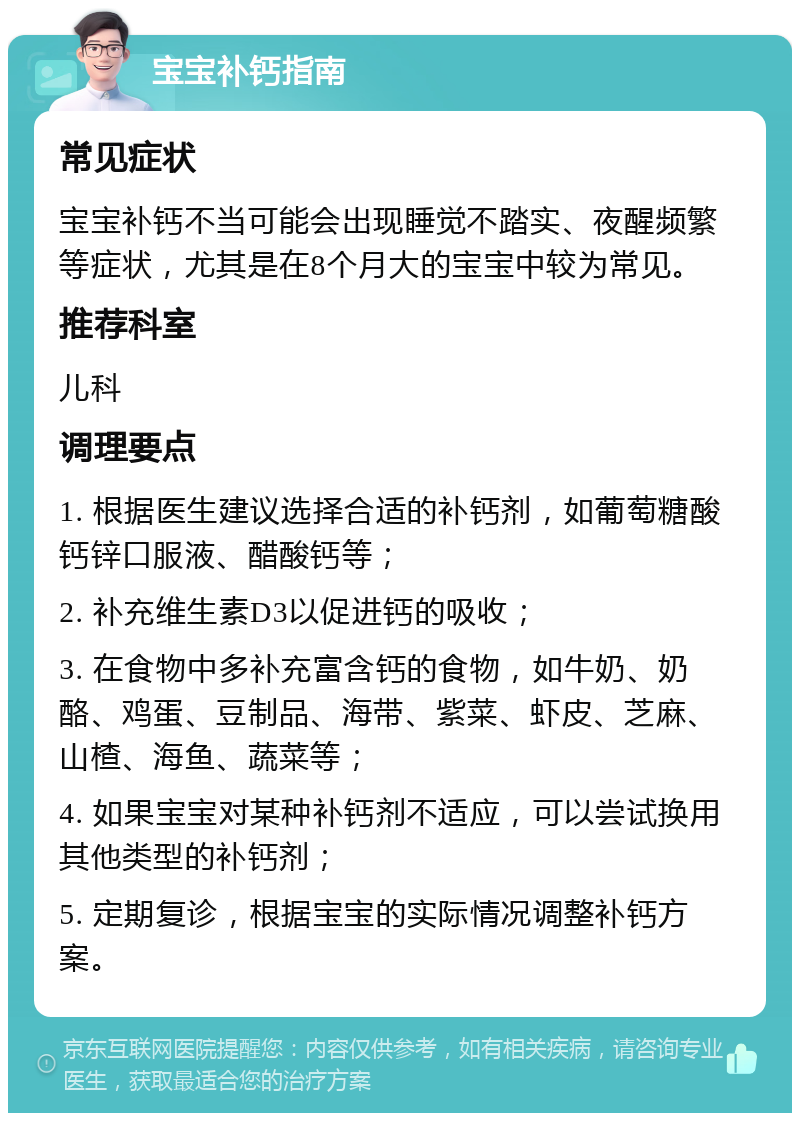 宝宝补钙指南 常见症状 宝宝补钙不当可能会出现睡觉不踏实、夜醒频繁等症状，尤其是在8个月大的宝宝中较为常见。 推荐科室 儿科 调理要点 1. 根据医生建议选择合适的补钙剂，如葡萄糖酸钙锌口服液、醋酸钙等； 2. 补充维生素D3以促进钙的吸收； 3. 在食物中多补充富含钙的食物，如牛奶、奶酪、鸡蛋、豆制品、海带、紫菜、虾皮、芝麻、山楂、海鱼、蔬菜等； 4. 如果宝宝对某种补钙剂不适应，可以尝试换用其他类型的补钙剂； 5. 定期复诊，根据宝宝的实际情况调整补钙方案。