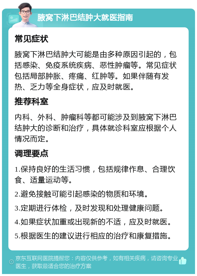 腋窝下淋巴结肿大就医指南 常见症状 腋窝下淋巴结肿大可能是由多种原因引起的，包括感染、免疫系统疾病、恶性肿瘤等。常见症状包括局部肿胀、疼痛、红肿等。如果伴随有发热、乏力等全身症状，应及时就医。 推荐科室 内科、外科、肿瘤科等都可能涉及到腋窝下淋巴结肿大的诊断和治疗，具体就诊科室应根据个人情况而定。 调理要点 1.保持良好的生活习惯，包括规律作息、合理饮食、适量运动等。 2.避免接触可能引起感染的物质和环境。 3.定期进行体检，及时发现和处理健康问题。 4.如果症状加重或出现新的不适，应及时就医。 5.根据医生的建议进行相应的治疗和康复措施。