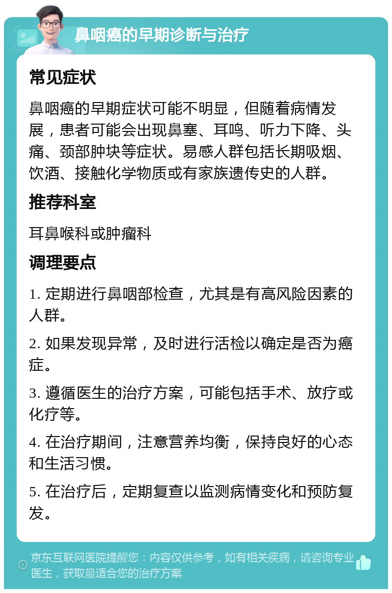 鼻咽癌的早期诊断与治疗 常见症状 鼻咽癌的早期症状可能不明显，但随着病情发展，患者可能会出现鼻塞、耳鸣、听力下降、头痛、颈部肿块等症状。易感人群包括长期吸烟、饮酒、接触化学物质或有家族遗传史的人群。 推荐科室 耳鼻喉科或肿瘤科 调理要点 1. 定期进行鼻咽部检查，尤其是有高风险因素的人群。 2. 如果发现异常，及时进行活检以确定是否为癌症。 3. 遵循医生的治疗方案，可能包括手术、放疗或化疗等。 4. 在治疗期间，注意营养均衡，保持良好的心态和生活习惯。 5. 在治疗后，定期复查以监测病情变化和预防复发。