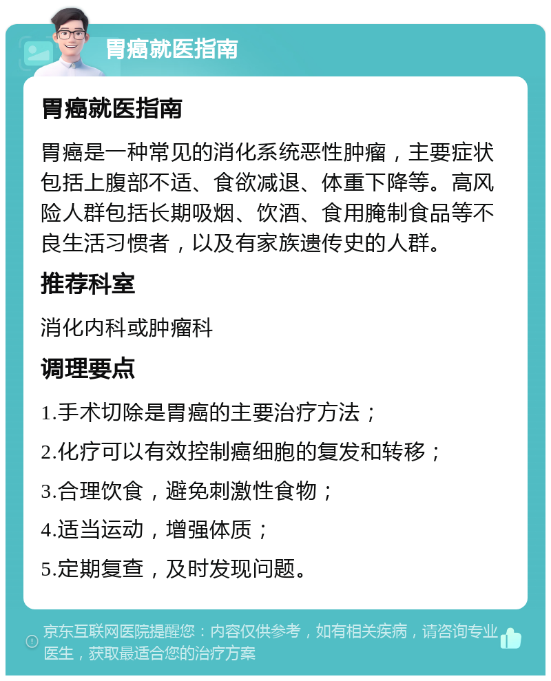 胃癌就医指南 胃癌就医指南 胃癌是一种常见的消化系统恶性肿瘤，主要症状包括上腹部不适、食欲减退、体重下降等。高风险人群包括长期吸烟、饮酒、食用腌制食品等不良生活习惯者，以及有家族遗传史的人群。 推荐科室 消化内科或肿瘤科 调理要点 1.手术切除是胃癌的主要治疗方法； 2.化疗可以有效控制癌细胞的复发和转移； 3.合理饮食，避免刺激性食物； 4.适当运动，增强体质； 5.定期复查，及时发现问题。