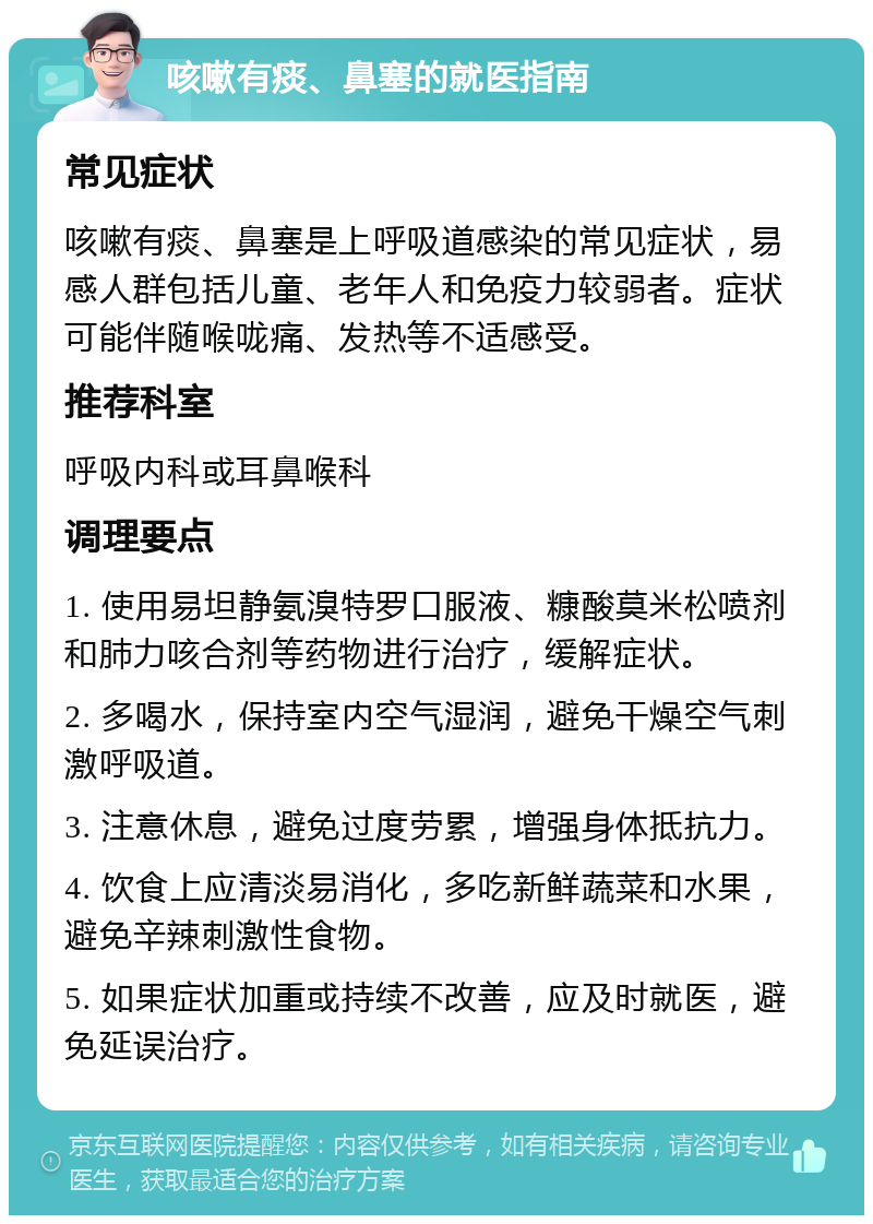 咳嗽有痰、鼻塞的就医指南 常见症状 咳嗽有痰、鼻塞是上呼吸道感染的常见症状，易感人群包括儿童、老年人和免疫力较弱者。症状可能伴随喉咙痛、发热等不适感受。 推荐科室 呼吸内科或耳鼻喉科 调理要点 1. 使用易坦静氨溴特罗口服液、糠酸莫米松喷剂和肺力咳合剂等药物进行治疗，缓解症状。 2. 多喝水，保持室内空气湿润，避免干燥空气刺激呼吸道。 3. 注意休息，避免过度劳累，增强身体抵抗力。 4. 饮食上应清淡易消化，多吃新鲜蔬菜和水果，避免辛辣刺激性食物。 5. 如果症状加重或持续不改善，应及时就医，避免延误治疗。