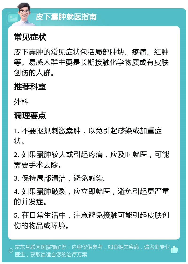 皮下囊肿就医指南 常见症状 皮下囊肿的常见症状包括局部肿块、疼痛、红肿等。易感人群主要是长期接触化学物质或有皮肤创伤的人群。 推荐科室 外科 调理要点 1. 不要抠抓刺激囊肿，以免引起感染或加重症状。 2. 如果囊肿较大或引起疼痛，应及时就医，可能需要手术去除。 3. 保持局部清洁，避免感染。 4. 如果囊肿破裂，应立即就医，避免引起更严重的并发症。 5. 在日常生活中，注意避免接触可能引起皮肤创伤的物品或环境。