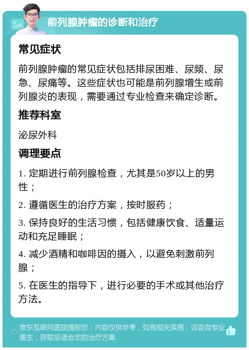 前列腺肿瘤的诊断和治疗 常见症状 前列腺肿瘤的常见症状包括排尿困难、尿频、尿急、尿痛等。这些症状也可能是前列腺增生或前列腺炎的表现，需要通过专业检查来确定诊断。 推荐科室 泌尿外科 调理要点 1. 定期进行前列腺检查，尤其是50岁以上的男性； 2. 遵循医生的治疗方案，按时服药； 3. 保持良好的生活习惯，包括健康饮食、适量运动和充足睡眠； 4. 减少酒精和咖啡因的摄入，以避免刺激前列腺； 5. 在医生的指导下，进行必要的手术或其他治疗方法。