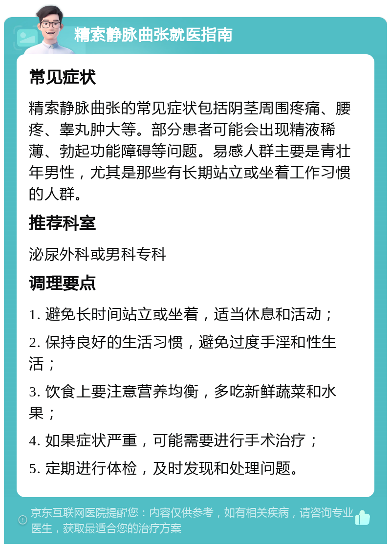 精索静脉曲张就医指南 常见症状 精索静脉曲张的常见症状包括阴茎周围疼痛、腰疼、睾丸肿大等。部分患者可能会出现精液稀薄、勃起功能障碍等问题。易感人群主要是青壮年男性，尤其是那些有长期站立或坐着工作习惯的人群。 推荐科室 泌尿外科或男科专科 调理要点 1. 避免长时间站立或坐着，适当休息和活动； 2. 保持良好的生活习惯，避免过度手淫和性生活； 3. 饮食上要注意营养均衡，多吃新鲜蔬菜和水果； 4. 如果症状严重，可能需要进行手术治疗； 5. 定期进行体检，及时发现和处理问题。