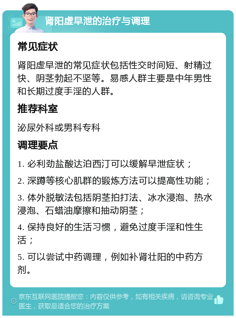 肾阳虚早泄的治疗与调理 常见症状 肾阳虚早泄的常见症状包括性交时间短、射精过快、阴茎勃起不坚等。易感人群主要是中年男性和长期过度手淫的人群。 推荐科室 泌尿外科或男科专科 调理要点 1. 必利劲盐酸达泊西汀可以缓解早泄症状； 2. 深蹲等核心肌群的锻炼方法可以提高性功能； 3. 体外脱敏法包括阴茎拍打法、冰水浸泡、热水浸泡、石蜡油摩擦和抽动阴茎； 4. 保持良好的生活习惯，避免过度手淫和性生活； 5. 可以尝试中药调理，例如补肾壮阳的中药方剂。