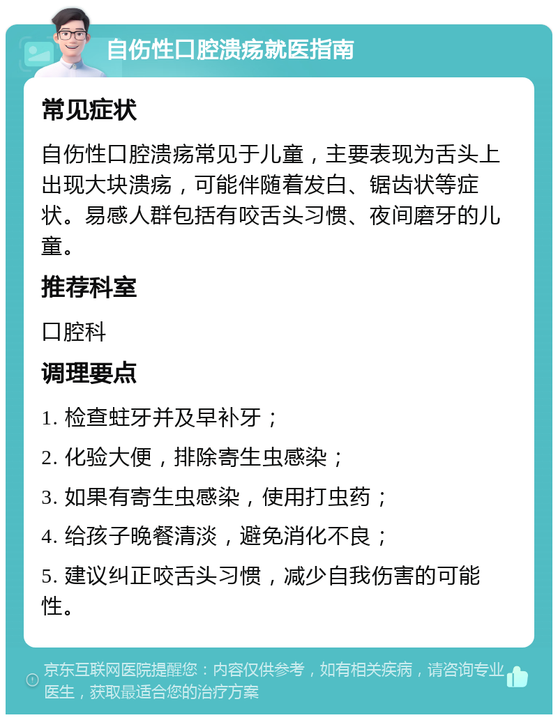 自伤性口腔溃疡就医指南 常见症状 自伤性口腔溃疡常见于儿童，主要表现为舌头上出现大块溃疡，可能伴随着发白、锯齿状等症状。易感人群包括有咬舌头习惯、夜间磨牙的儿童。 推荐科室 口腔科 调理要点 1. 检查蛀牙并及早补牙； 2. 化验大便，排除寄生虫感染； 3. 如果有寄生虫感染，使用打虫药； 4. 给孩子晚餐清淡，避免消化不良； 5. 建议纠正咬舌头习惯，减少自我伤害的可能性。