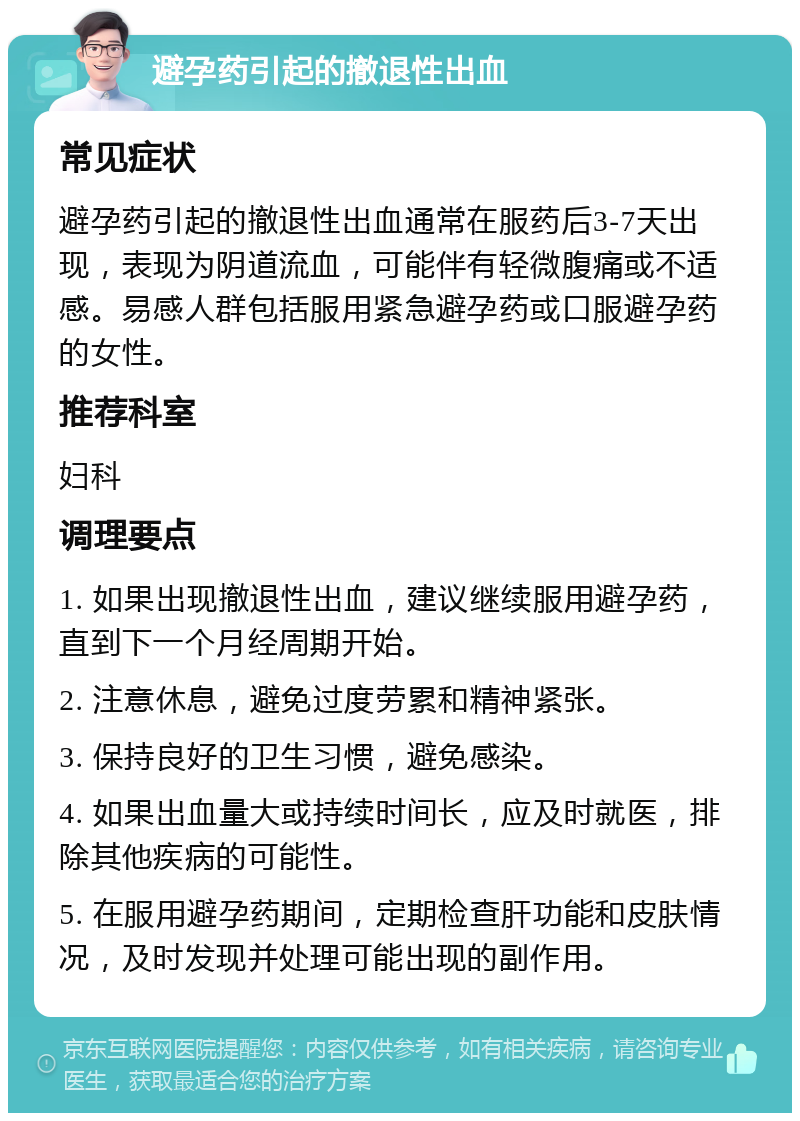 避孕药引起的撤退性出血 常见症状 避孕药引起的撤退性出血通常在服药后3-7天出现，表现为阴道流血，可能伴有轻微腹痛或不适感。易感人群包括服用紧急避孕药或口服避孕药的女性。 推荐科室 妇科 调理要点 1. 如果出现撤退性出血，建议继续服用避孕药，直到下一个月经周期开始。 2. 注意休息，避免过度劳累和精神紧张。 3. 保持良好的卫生习惯，避免感染。 4. 如果出血量大或持续时间长，应及时就医，排除其他疾病的可能性。 5. 在服用避孕药期间，定期检查肝功能和皮肤情况，及时发现并处理可能出现的副作用。