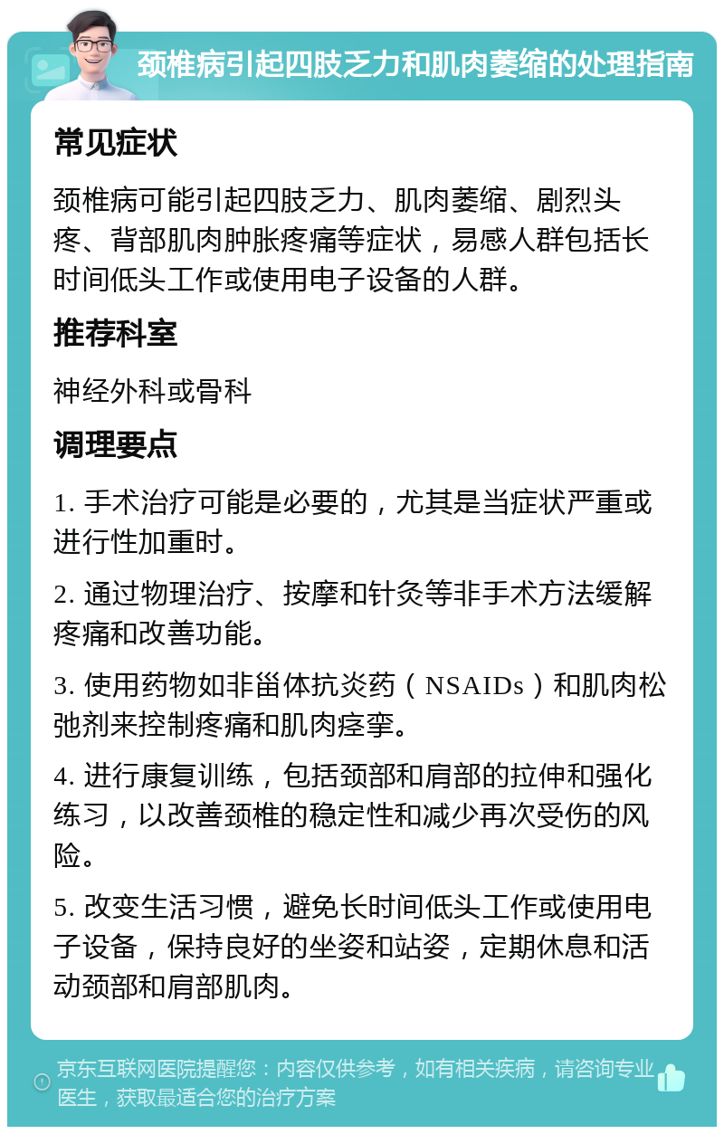 颈椎病引起四肢乏力和肌肉萎缩的处理指南 常见症状 颈椎病可能引起四肢乏力、肌肉萎缩、剧烈头疼、背部肌肉肿胀疼痛等症状，易感人群包括长时间低头工作或使用电子设备的人群。 推荐科室 神经外科或骨科 调理要点 1. 手术治疗可能是必要的，尤其是当症状严重或进行性加重时。 2. 通过物理治疗、按摩和针灸等非手术方法缓解疼痛和改善功能。 3. 使用药物如非甾体抗炎药（NSAIDs）和肌肉松弛剂来控制疼痛和肌肉痉挛。 4. 进行康复训练，包括颈部和肩部的拉伸和强化练习，以改善颈椎的稳定性和减少再次受伤的风险。 5. 改变生活习惯，避免长时间低头工作或使用电子设备，保持良好的坐姿和站姿，定期休息和活动颈部和肩部肌肉。