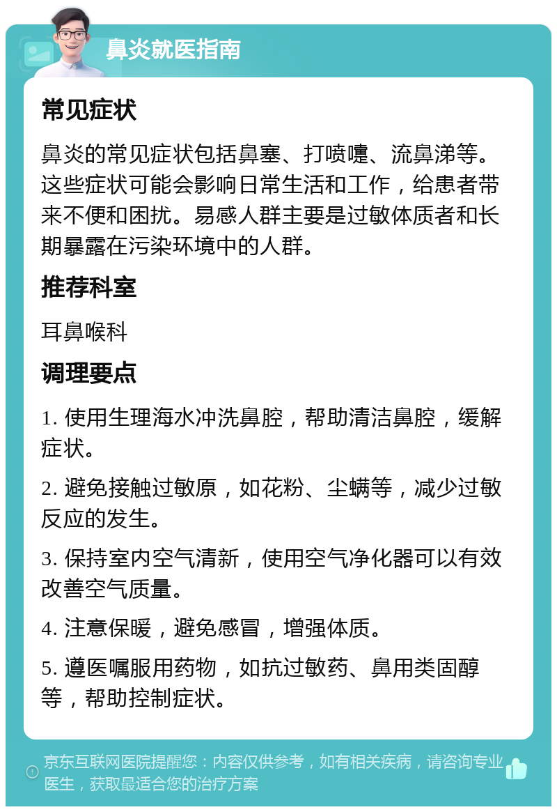 鼻炎就医指南 常见症状 鼻炎的常见症状包括鼻塞、打喷嚏、流鼻涕等。这些症状可能会影响日常生活和工作，给患者带来不便和困扰。易感人群主要是过敏体质者和长期暴露在污染环境中的人群。 推荐科室 耳鼻喉科 调理要点 1. 使用生理海水冲洗鼻腔，帮助清洁鼻腔，缓解症状。 2. 避免接触过敏原，如花粉、尘螨等，减少过敏反应的发生。 3. 保持室内空气清新，使用空气净化器可以有效改善空气质量。 4. 注意保暖，避免感冒，增强体质。 5. 遵医嘱服用药物，如抗过敏药、鼻用类固醇等，帮助控制症状。