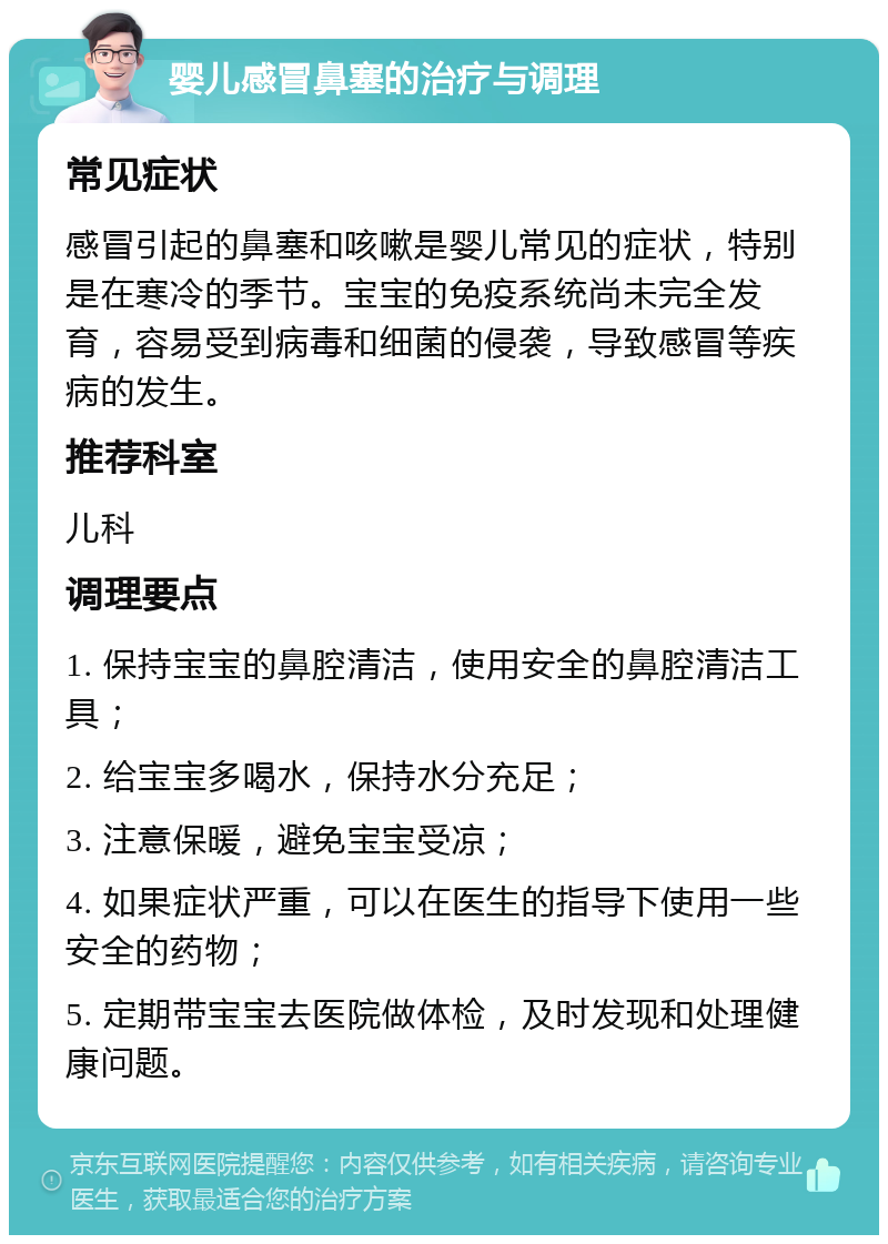 婴儿感冒鼻塞的治疗与调理 常见症状 感冒引起的鼻塞和咳嗽是婴儿常见的症状，特别是在寒冷的季节。宝宝的免疫系统尚未完全发育，容易受到病毒和细菌的侵袭，导致感冒等疾病的发生。 推荐科室 儿科 调理要点 1. 保持宝宝的鼻腔清洁，使用安全的鼻腔清洁工具； 2. 给宝宝多喝水，保持水分充足； 3. 注意保暖，避免宝宝受凉； 4. 如果症状严重，可以在医生的指导下使用一些安全的药物； 5. 定期带宝宝去医院做体检，及时发现和处理健康问题。